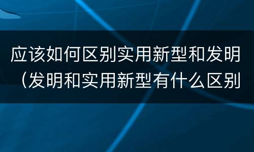 应该如何区别实用新型和发明（发明和实用新型有什么区别）