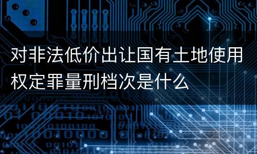 对非法低价出让国有土地使用权定罪量刑档次是什么