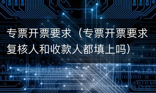 专票开票要求（专票开票要求复核人和收款人都填上吗）