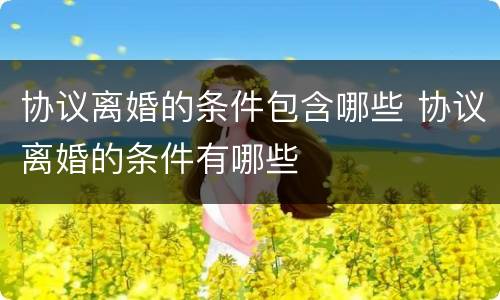 协议离婚的条件包含哪些 协议离婚的条件有哪些