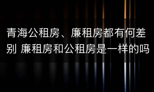 青海公租房、廉租房都有何差别 廉租房和公租房是一样的吗