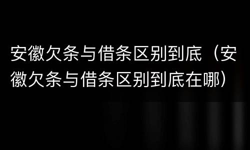 安徽欠条与借条区别到底（安徽欠条与借条区别到底在哪）