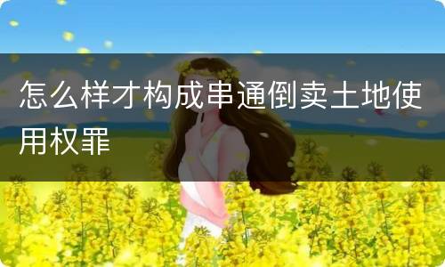 怎么样才构成串通倒卖土地使用权罪