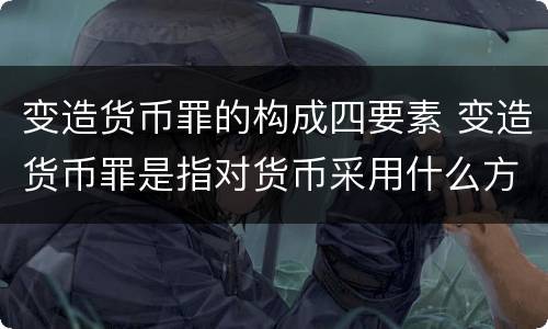 变造货币罪的构成四要素 变造货币罪是指对货币采用什么方法