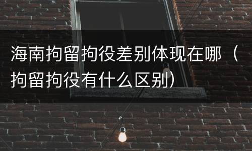 海南拘留拘役差别体现在哪（拘留拘役有什么区别）