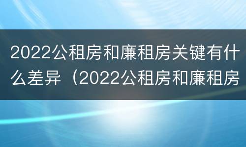 2022公租房和廉租房关键有什么差异（2022公租房和廉租房关键有什么差异呢）
