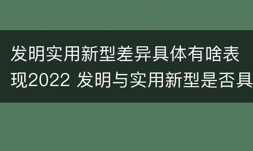 发明实用新型差异具体有啥表现2022 发明与实用新型是否具有实用性