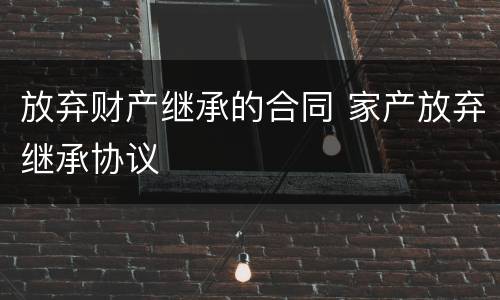 放弃财产继承的合同 家产放弃继承协议