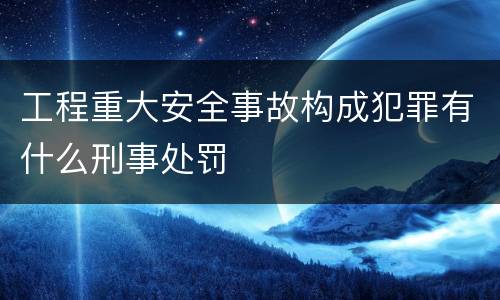 工程重大安全事故构成犯罪有什么刑事处罚
