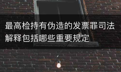 最高检持有伪造的发票罪司法解释包括哪些重要规定