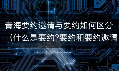 青海要约邀请与要约如何区分（什么是要约?要约和要约邀请有何区别?）