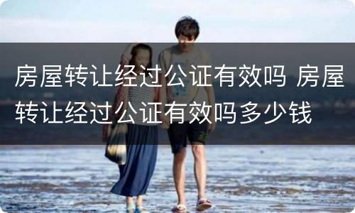 房屋转让经过公证有效吗 房屋转让经过公证有效吗多少钱