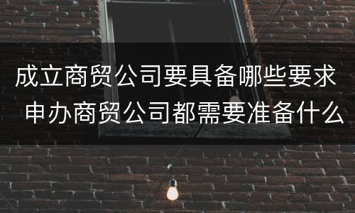 成立商贸公司要具备哪些要求 申办商贸公司都需要准备什么