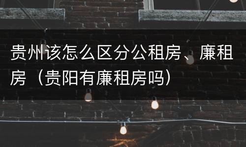 贵州该怎么区分公租房、廉租房（贵阳有廉租房吗）