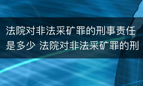 法院对非法采矿罪的刑事责任是多少 法院对非法采矿罪的刑事责任是多少年