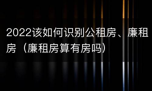 2022该如何识别公租房、廉租房（廉租房算有房吗）
