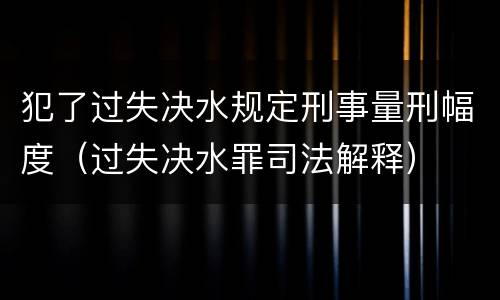 犯了过失决水规定刑事量刑幅度（过失决水罪司法解释）