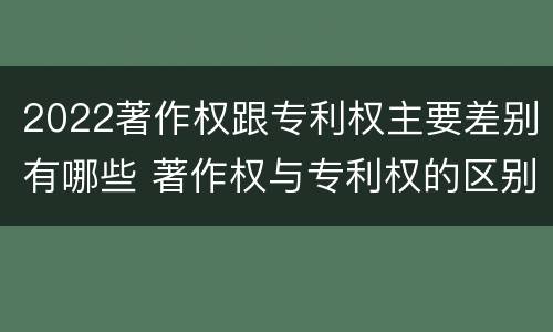 2022著作权跟专利权主要差别有哪些 著作权与专利权的区别有哪些