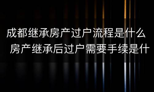 成都继承房产过户流程是什么 房产继承后过户需要手续是什么意思