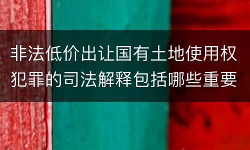 非法低价出让国有土地使用权犯罪的司法解释包括哪些重要内容