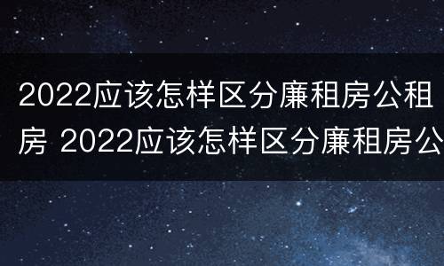 2022应该怎样区分廉租房公租房 2022应该怎样区分廉租房公租房和私租房