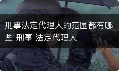 刑事法定代理人的范围都有哪些 刑事 法定代理人