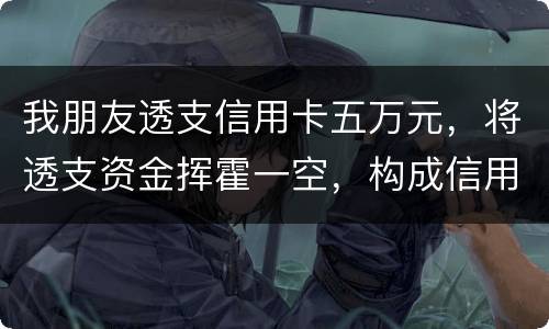 我朋友透支信用卡五万元，将透支资金挥霍一空，构成信用卡诈骗罪吗？会不会被判刑呢