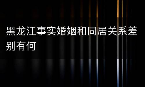 黑龙江事实婚姻和同居关系差别有何