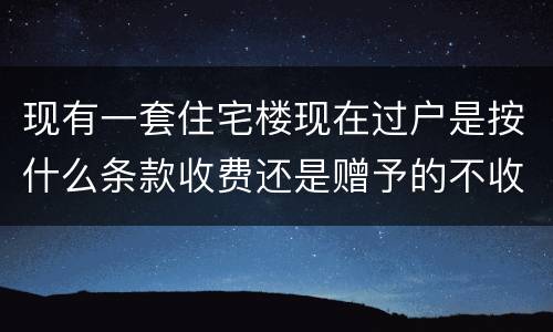 现有一套住宅楼现在过户是按什么条款收费还是赠予的不收费呀