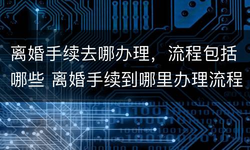 离婚手续去哪办理，流程包括哪些 离婚手续到哪里办理流程