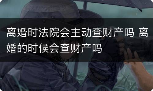 离婚时法院会主动查财产吗 离婚的时候会查财产吗