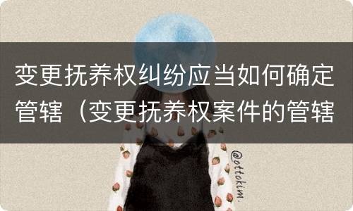 变更抚养权纠纷应当如何确定管辖（变更抚养权案件的管辖法院如何确定）