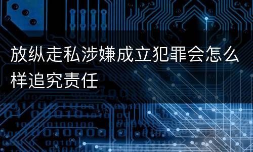 放纵走私涉嫌成立犯罪会怎么样追究责任