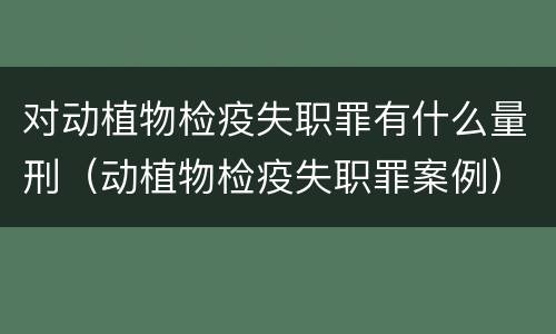 对动植物检疫失职罪有什么量刑（动植物检疫失职罪案例）