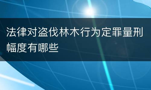 法律对盗伐林木行为定罪量刑幅度有哪些