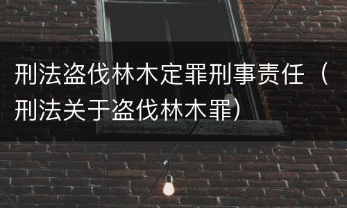 刑法盗伐林木定罪刑事责任（刑法关于盗伐林木罪）