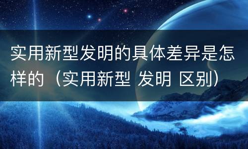 实用新型发明的具体差异是怎样的（实用新型 发明 区别）