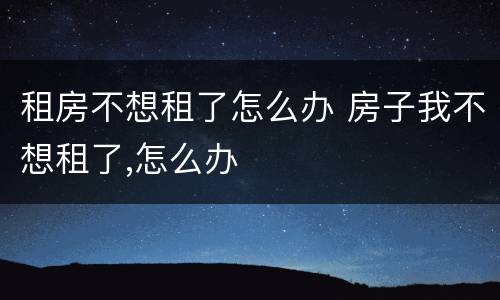 租房不想租了怎么办 房子我不想租了,怎么办