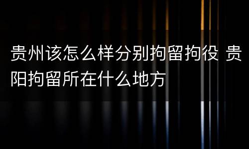 贵州该怎么样分别拘留拘役 贵阳拘留所在什么地方