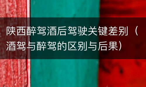 陕西醉驾酒后驾驶关键差别（酒驾与醉驾的区别与后果）