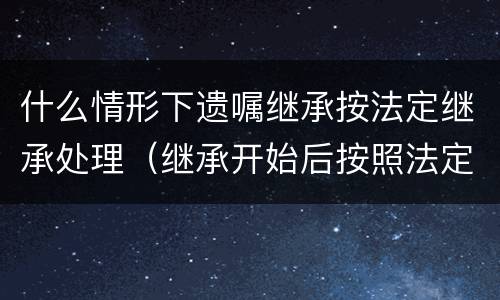 什么情形下遗嘱继承按法定继承处理（继承开始后按照法定继承办理有遗嘱的）