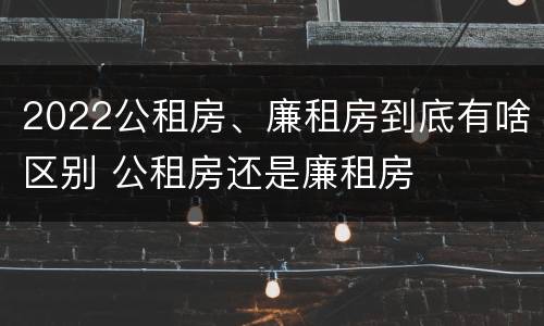 2022公租房、廉租房到底有啥区别 公租房还是廉租房