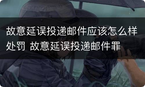 故意延误投递邮件应该怎么样处罚 故意延误投递邮件罪