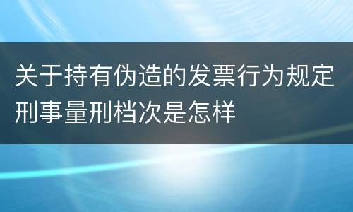 关于持有伪造的发票行为规定刑事量刑档次是怎样