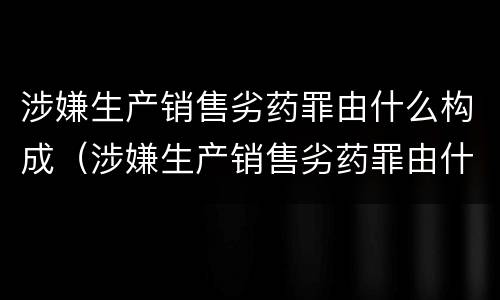 涉嫌生产销售劣药罪由什么构成（涉嫌生产销售劣药罪由什么构成犯罪）
