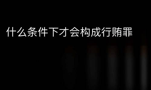 什么条件下才会构成行贿罪