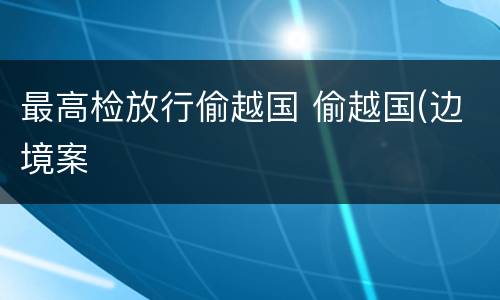 最高检放行偷越国 偷越国(边境案