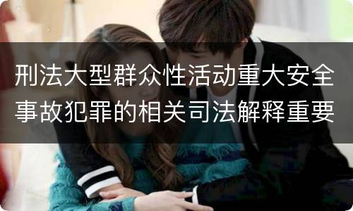 刑法大型群众性活动重大安全事故犯罪的相关司法解释重要规定包括什么