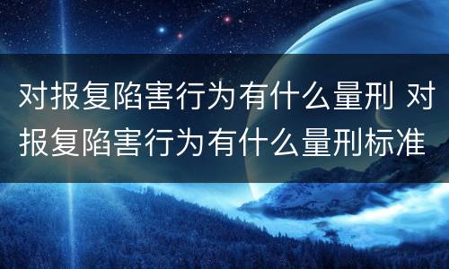 对报复陷害行为有什么量刑 对报复陷害行为有什么量刑标准