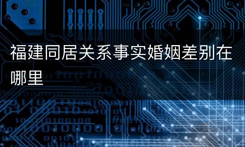 福建同居关系事实婚姻差别在哪里